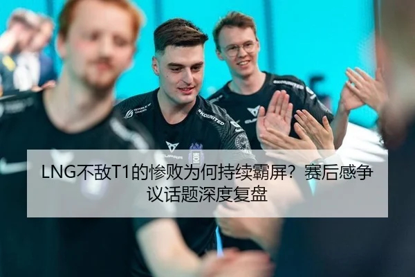 LNG不敌T1的惨败为何持续霸屏？赛后感争议话题深度复盘